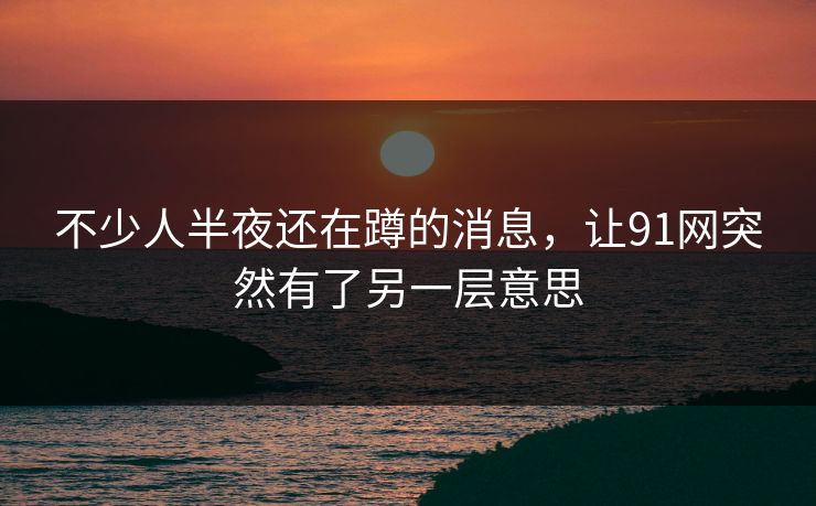 不少人半夜还在蹲的消息，让91网突然有了另一层意思