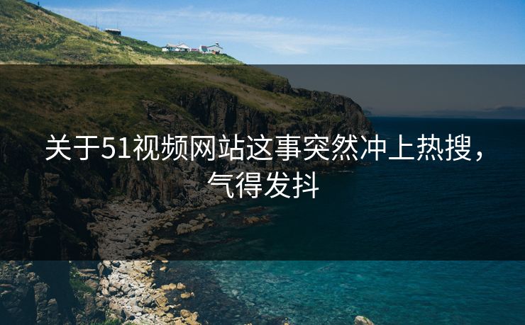 关于51视频网站这事突然冲上热搜，气得发抖
