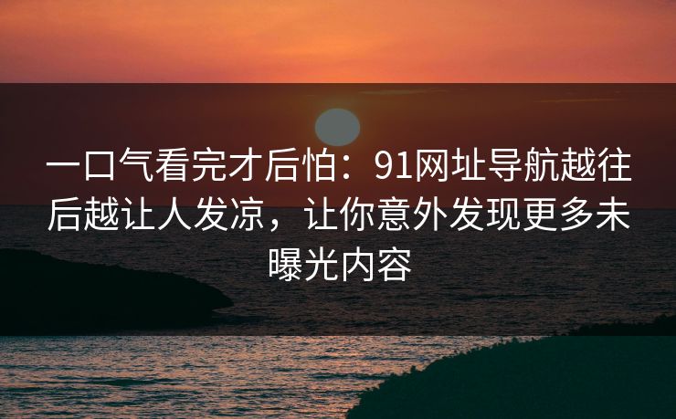 一口气看完才后怕：91网址导航越往后越让人发凉，让你意外发现更多未曝光内容