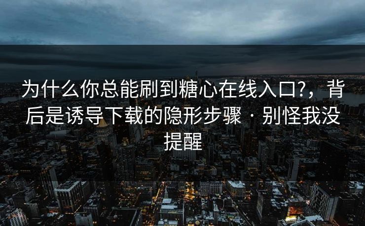 为什么你总能刷到糖心在线入口?,背后是诱导下载的隐形步骤 · 别怪我没提醒