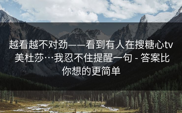 越看越不对劲——看到有人在搜糖心tv 美杜莎…我忍不住提醒一句 - 答案比你想的更简单