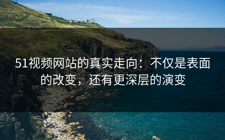 51视频网站的真实走向：不仅是表面的改变，还有更深层的演变