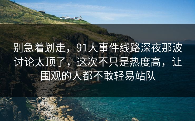 别急着划走，91大事件线路深夜那波讨论太顶了，这次不只是热度高，让围观的人都不敢轻易站队