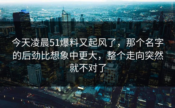 今天凌晨51爆料又起风了，那个名字的后劲比想象中更大，整个走向突然就不对了