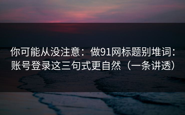 你可能从没注意:做91网标题别堆词:账号登录这三句式更自然(一条讲透) 你可能从没注意:做91网标题别堆词:账号登录这三句式更自然(一条讲透)