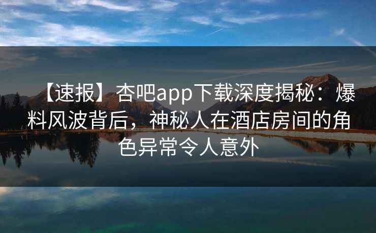 【速报】杏吧app下载深度揭秘：爆料风波背后，神秘人在酒店房间的角色异常令人意外