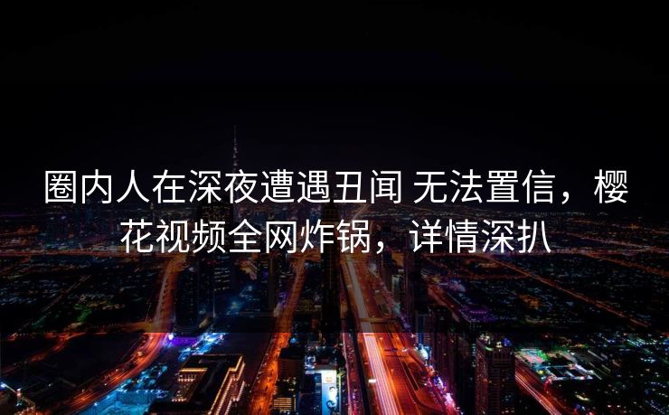 圈内人在深夜遭遇丑闻 无法置信，樱花视频全网炸锅，详情深扒