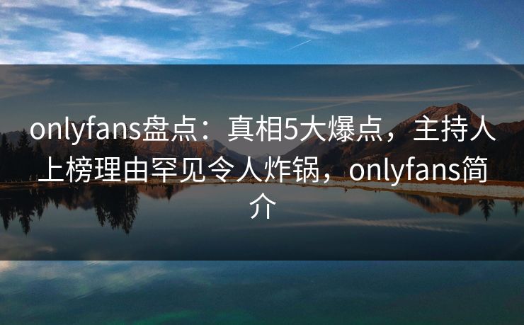 onlyfans盘点：真相5大爆点，主持人上榜理由罕见令人炸锅，onlyfans简介