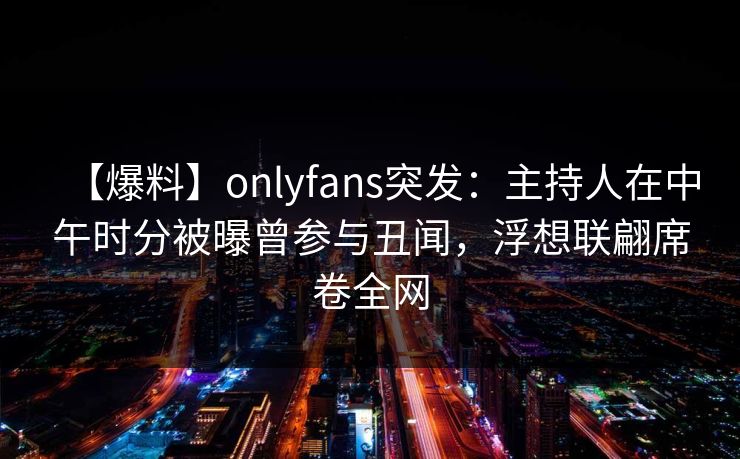 【爆料】onlyfans突发：主持人在中午时分被曝曾参与丑闻，浮想联翩席卷全网