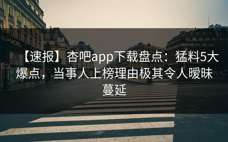 【速报】杏吧app下载盘点：猛料5大爆点，当事人上榜理由极其令人暧昧蔓延