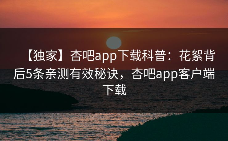 【独家】杏吧app下载科普：花絮背后5条亲测有效秘诀，杏吧app客户端下载