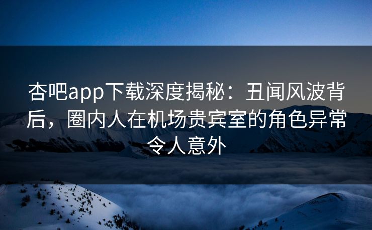杏吧app下载深度揭秘：丑闻风波背后，圈内人在机场贵宾室的角色异常令人意外