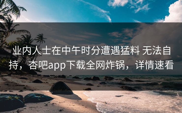 业内人士在中午时分遭遇猛料 无法自持，杏吧app下载全网炸锅，详情速看