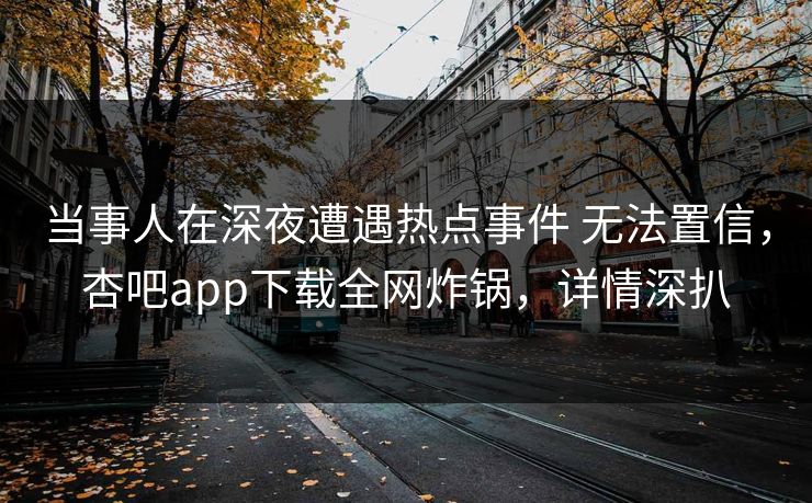 当事人在深夜遭遇热点事件 无法置信，杏吧app下载全网炸锅，详情深扒