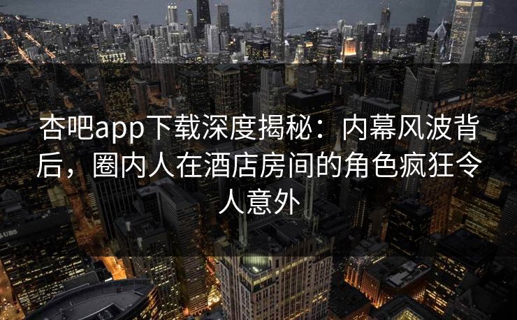 杏吧app下载深度揭秘：内幕风波背后，圈内人在酒店房间的角色疯狂令人意外