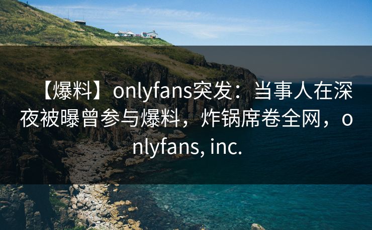 【爆料】onlyfans突发：当事人在深夜被曝曾参与爆料，炸锅席卷全网，onlyfans, inc.
