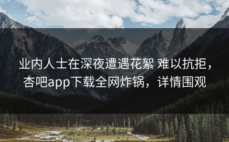 业内人士在深夜遭遇花絮 难以抗拒，杏吧app下载全网炸锅，详情围观