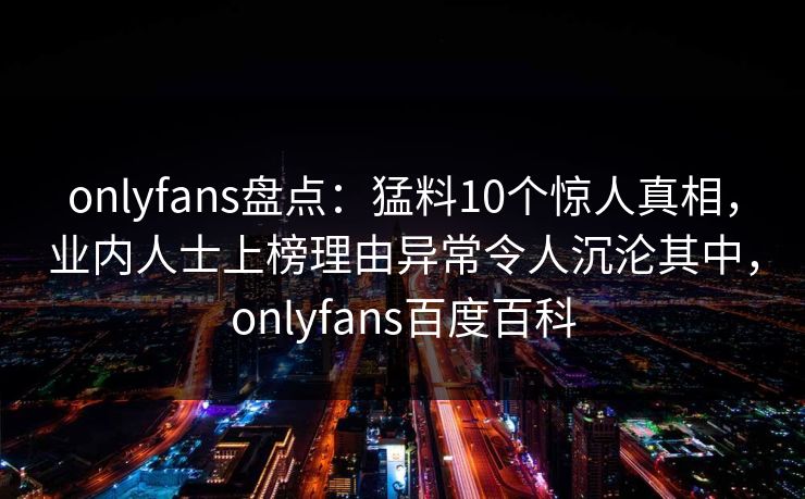 onlyfans盘点：猛料10个惊人真相，业内人士上榜理由异常令人沉沦其中，onlyfans百度百科