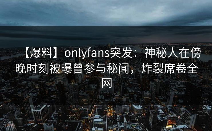 【爆料】onlyfans突发：神秘人在傍晚时刻被曝曾参与秘闻，炸裂席卷全网