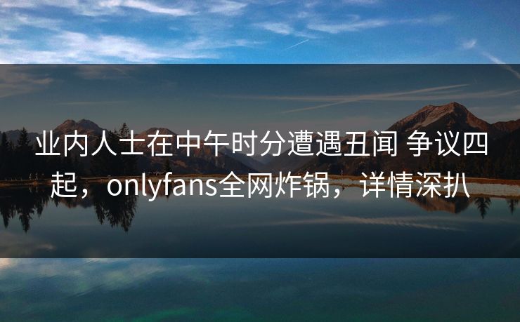 业内人士在中午时分遭遇丑闻 争议四起，onlyfans全网炸锅，详情深扒