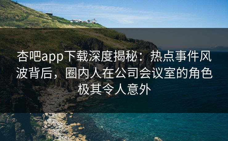 杏吧app下载深度揭秘：热点事件风波背后，圈内人在公司会议室的角色极其令人意外