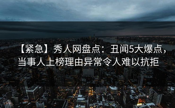 【紧急】秀人网盘点：丑闻5大爆点，当事人上榜理由异常令人难以抗拒