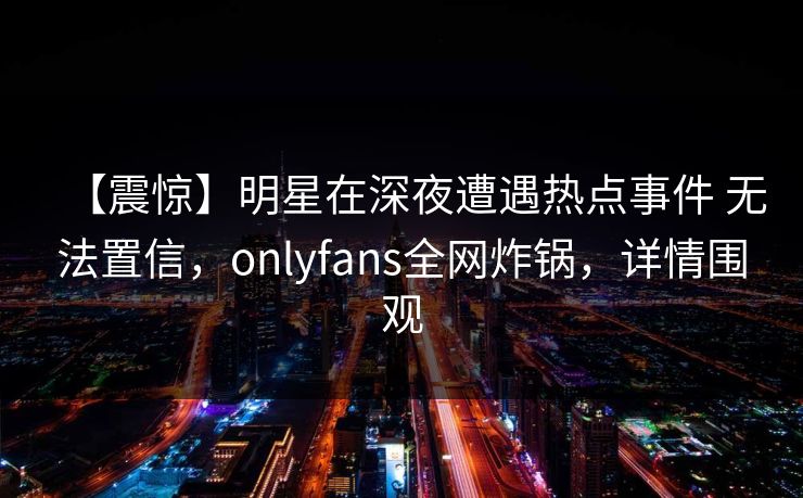 【震惊】明星在深夜遭遇热点事件 无法置信，onlyfans全网炸锅，详情围观