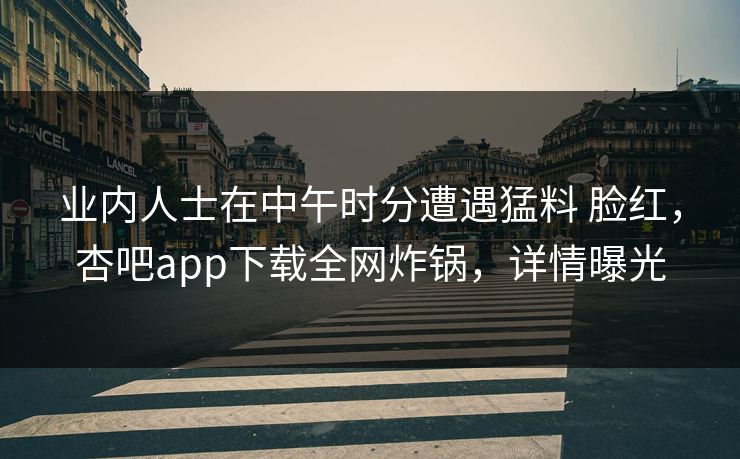 业内人士在中午时分遭遇猛料 脸红，杏吧app下载全网炸锅，详情曝光