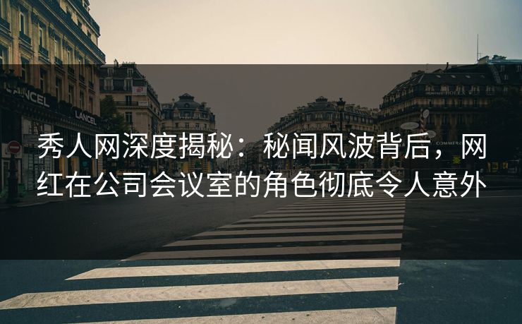 秀人网深度揭秘：秘闻风波背后，网红在公司会议室的角色彻底令人意外