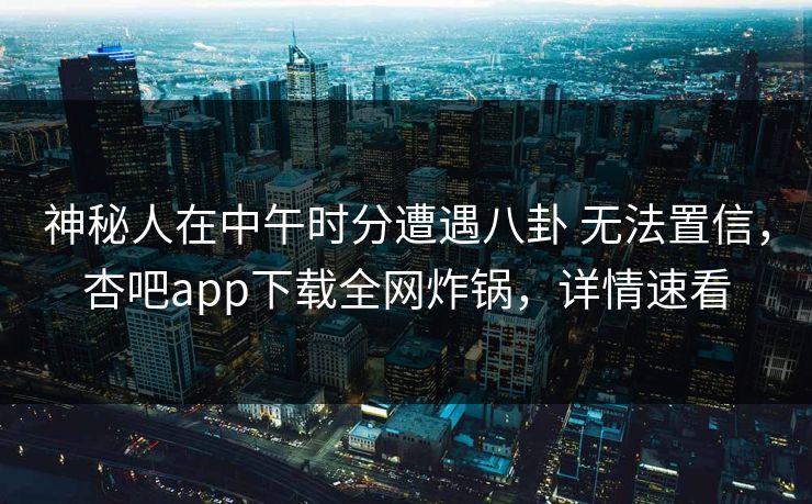 神秘人在中午时分遭遇八卦 无法置信，杏吧app下载全网炸锅，详情速看