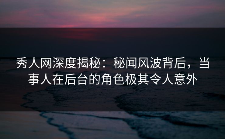 秀人网深度揭秘：秘闻风波背后，当事人在后台的角色极其令人意外