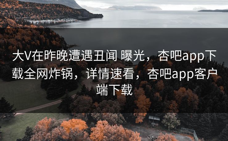 大V在昨晚遭遇丑闻 曝光，杏吧app下载全网炸锅，详情速看，杏吧app客户端下载