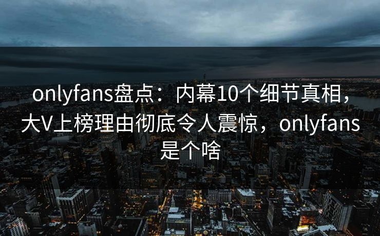 onlyfans盘点：内幕10个细节真相，大V上榜理由彻底令人震惊，onlyfans是个啥