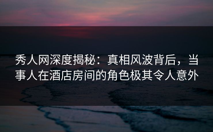 秀人网深度揭秘：真相风波背后，当事人在酒店房间的角色极其令人意外