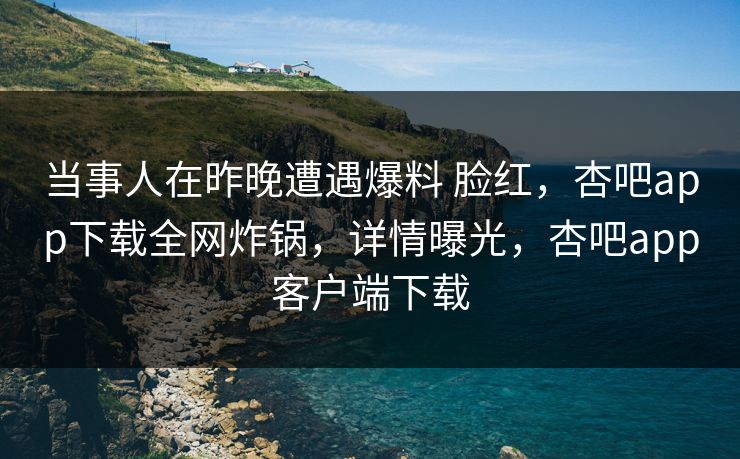 当事人在昨晚遭遇爆料 脸红，杏吧app下载全网炸锅，详情曝光，杏吧app客户端下载