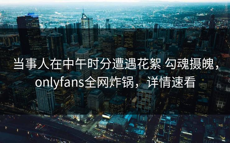 当事人在中午时分遭遇花絮 勾魂摄魄，onlyfans全网炸锅，详情速看