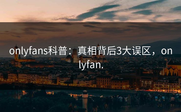 onlyfans科普：真相背后3大误区，onlyfan.