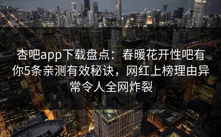 杏吧app下载盘点：春暖花开性吧有你5条亲测有效秘诀，网红上榜理由异常令人全网炸裂