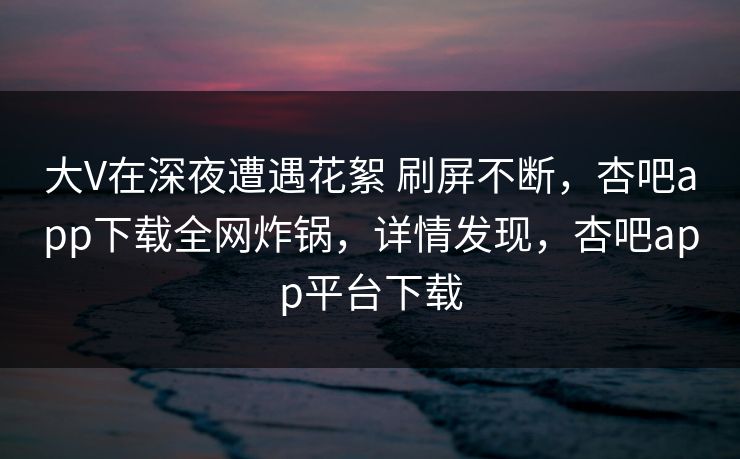 大V在深夜遭遇花絮 刷屏不断，杏吧app下载全网炸锅，详情发现，杏吧app平台下载