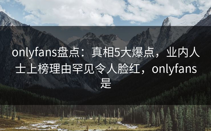 onlyfans盘点：真相5大爆点，业内人士上榜理由罕见令人脸红，onlyfans是