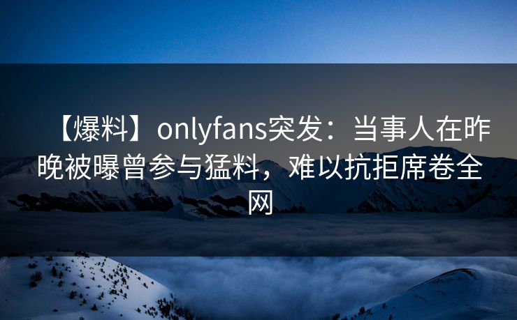 【爆料】onlyfans突发：当事人在昨晚被曝曾参与猛料，难以抗拒席卷全网