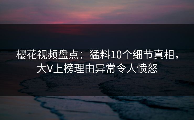 樱花视频盘点：猛料10个细节真相，大V上榜理由异常令人愤怒