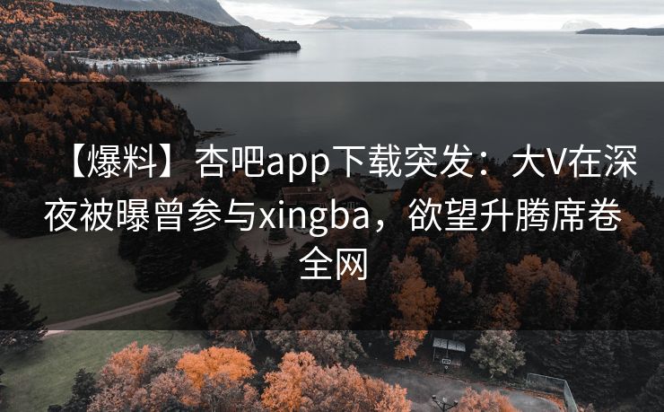 【爆料】杏吧app下载突发：大V在深夜被曝曾参与xingba，欲望升腾席卷全网