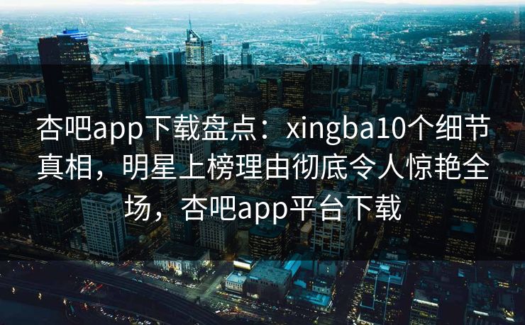 杏吧app下载盘点：xingba10个细节真相，明星上榜理由彻底令人惊艳全场，杏吧app平台下载