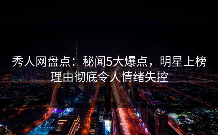 秀人网盘点：秘闻5大爆点，明星上榜理由彻底令人情绪失控