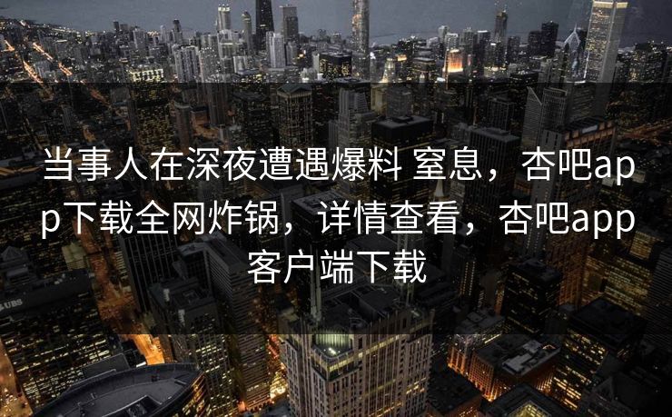 当事人在深夜遭遇爆料 窒息，杏吧app下载全网炸锅，详情查看，杏吧app客户端下载
