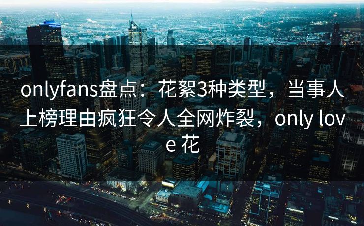 onlyfans盘点：花絮3种类型，当事人上榜理由疯狂令人全网炸裂，only love 花