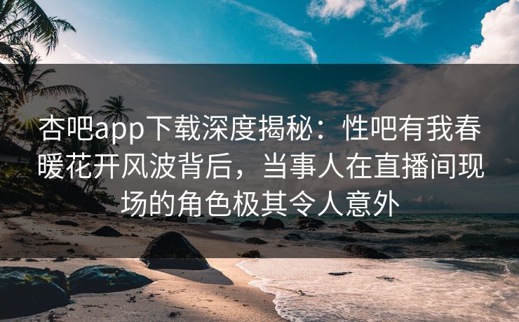 杏吧app下载深度揭秘：性吧有我春暖花开风波背后，当事人在直播间现场的角色极其令人意外