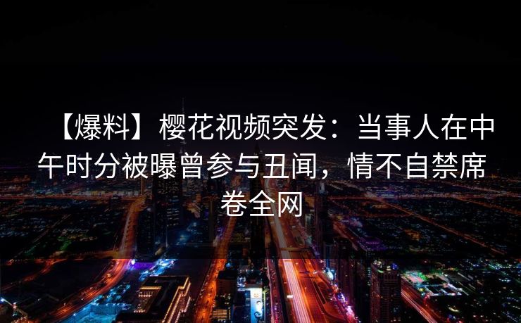 【爆料】樱花视频突发：当事人在中午时分被曝曾参与丑闻，情不自禁席卷全网