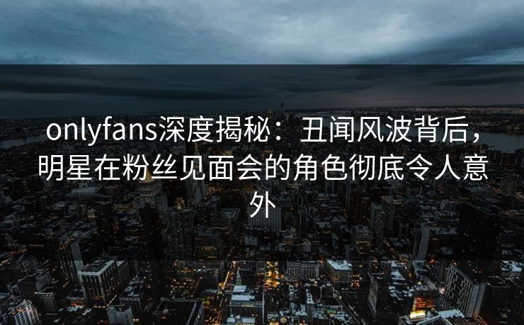 onlyfans深度揭秘：丑闻风波背后，明星在粉丝见面会的角色彻底令人意外